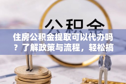 汨罗住房公积金提取可以代办吗？了解政策与流程，轻松搞定公积金提取