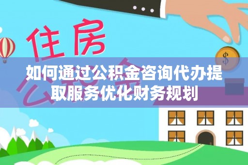 汨罗如何通过公积金咨询代办提取服务优化财务规划