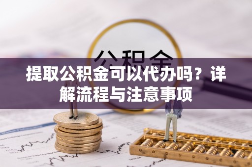汨罗提取公积金可以代办吗？详解流程与注意事项