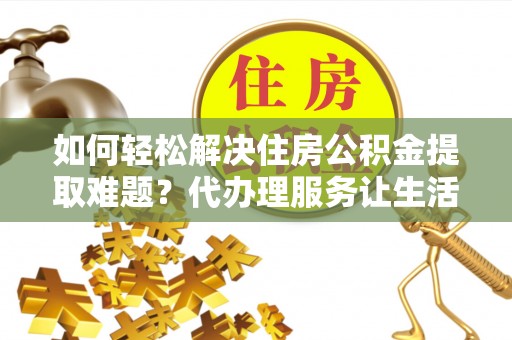 汨罗如何轻松解决住房公积金提取难题？代办理服务让生活更简单