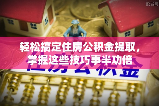汨罗轻松搞定住房公积金提取，掌握这些技巧事半功倍