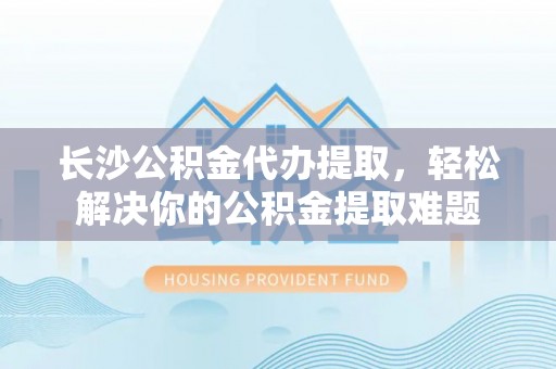 汨罗长沙公积金代办提取，轻松解决你的公积金提取难题