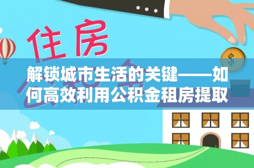 汨罗解锁城市生活的关键——如何高效利用公积金租房提取实现居住自由