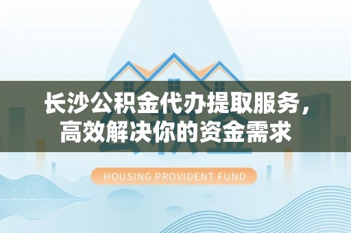 汨罗长沙公积金代办提取服务，高效解决你的资金需求