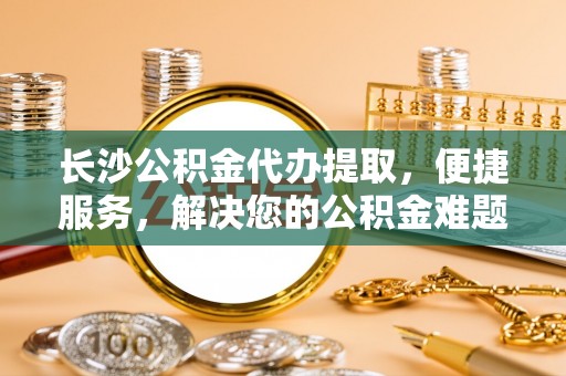 汨罗长沙公积金代办提取，便捷服务，解决您的公积金难题