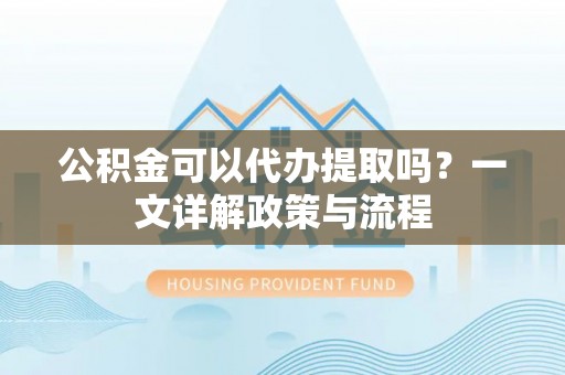 汨罗公积金可以代办提取吗？一文详解政策与流程