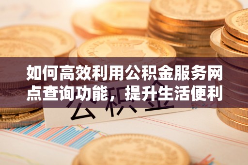 汨罗如何高效利用公积金服务网点查询功能，提升生活便利性