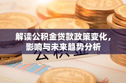 汨罗解读公积金贷款政策变化，影响与未来趋势分析