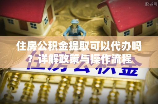 汨罗住房公积金提取可以代办吗？详解政策与操作流程