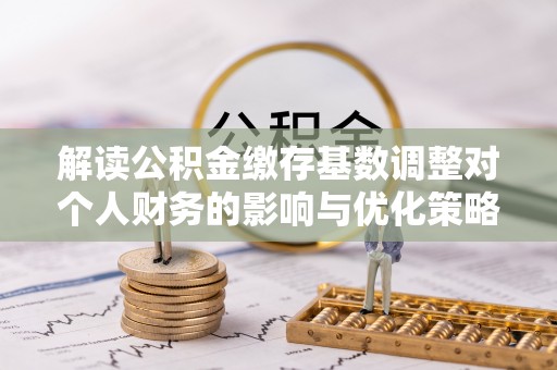 汨罗解读公积金缴存基数调整对个人财务的影响与优化策略