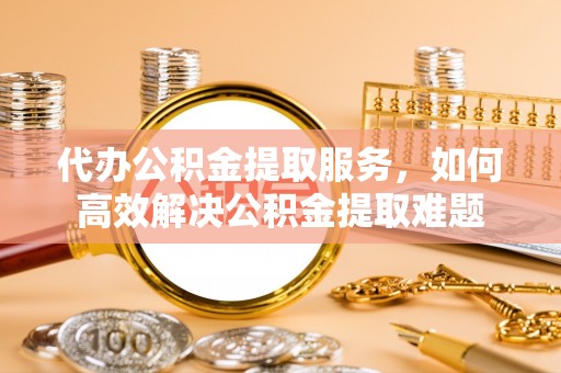 汨罗代办公积金提取服务，如何高效解决公积金提取难题