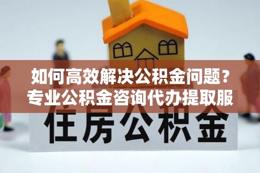 汨罗如何高效解决公积金问题？专业公积金咨询代办提取服务来帮你