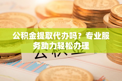 汨罗公积金提取代办吗？专业服务助力轻松办理