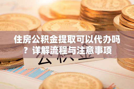 汨罗住房公积金提取可以代办吗？详解流程与注意事项