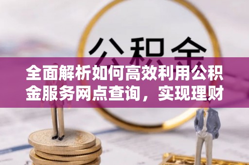 汨罗全面解析如何高效利用公积金服务网点查询，实现理财与生活优化