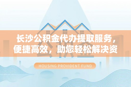 汨罗长沙公积金代办提取服务，便捷高效，助您轻松解决资金需求