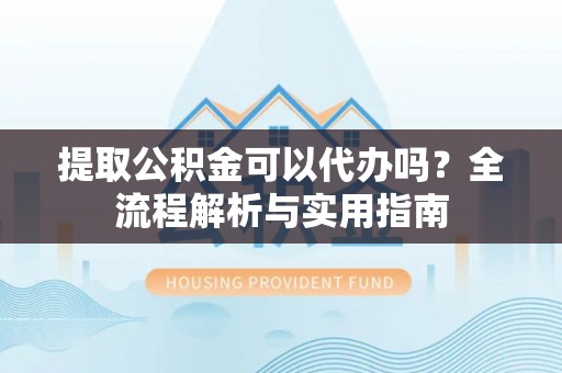 汨罗提取公积金可以代办吗？全流程解析与实用指南