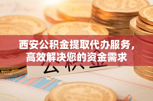 汨罗西安公积金提取代办服务，高效解决您的资金需求