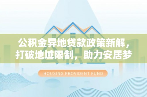 汨罗公积金异地贷款政策新解，打破地域限制，助力安居梦想