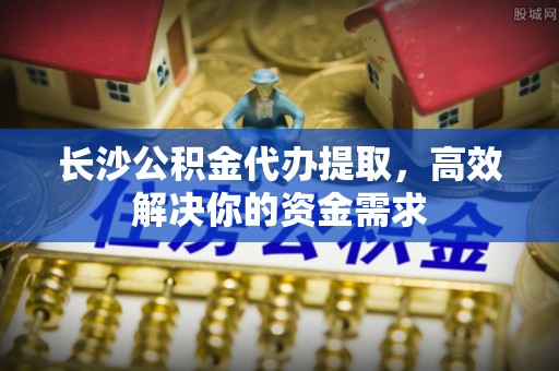 汨罗长沙公积金代办提取，高效解决你的资金需求