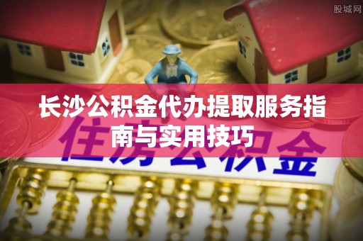 汨罗长沙公积金代办提取服务指南与实用技巧