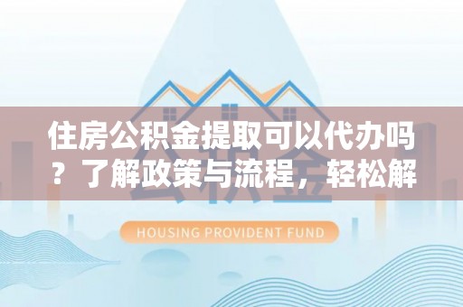 汨罗住房公积金提取可以代办吗？了解政策与流程，轻松解决疑问