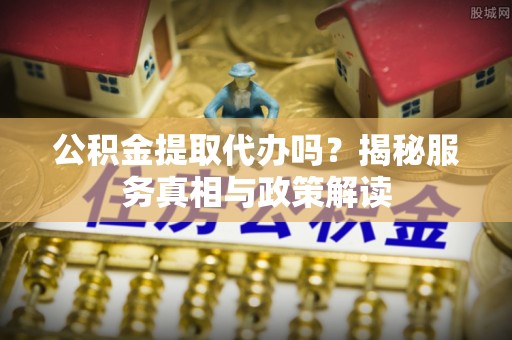 汨罗公积金提取代办吗？揭秘服务真相与政策解读