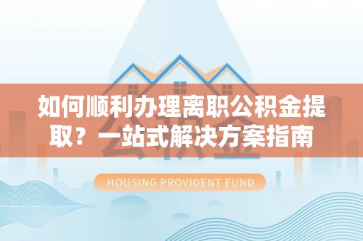 汨罗如何顺利办理离职公积金提取？一站式解决方案指南