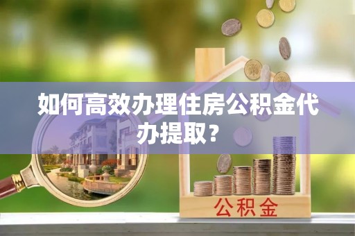 汨罗如何高效办理住房公积金代办提取？