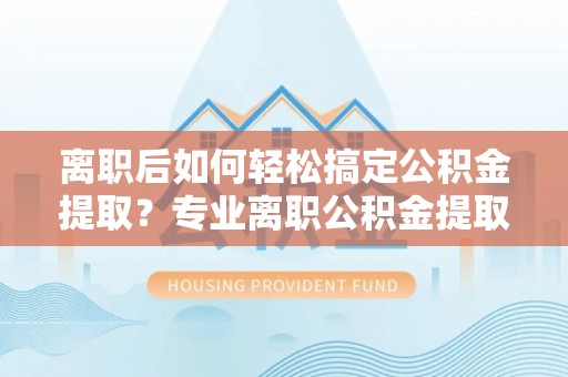 汨罗离职后如何轻松搞定公积金提取？专业离职公积金提取代办服务来帮你