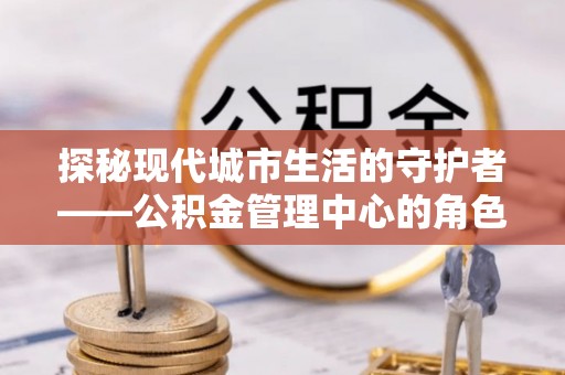 汨罗探秘现代城市生活的守护者——公积金管理中心的角色与影响