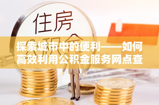 汨罗探索城市中的便利——如何高效利用公积金服务网点查询功能