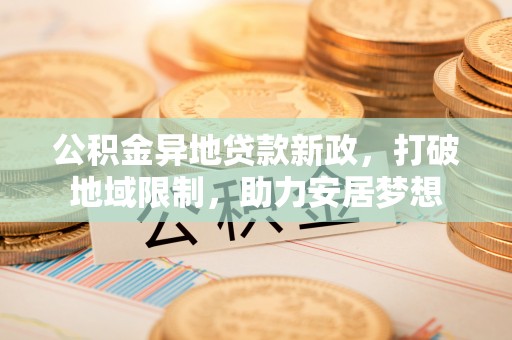 汨罗公积金异地贷款新政，打破地域限制，助力安居梦想