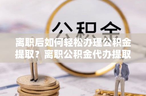 汨罗离职后如何轻松办理公积金提取？离职公积金代办提取服务详解