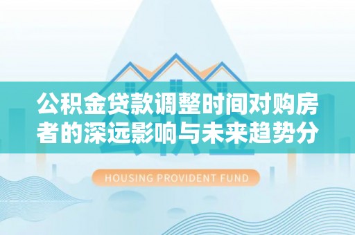 汨罗公积金贷款调整时间对购房者的深远影响与未来趋势分析