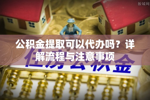 汨罗公积金提取可以代办吗？详解流程与注意事项