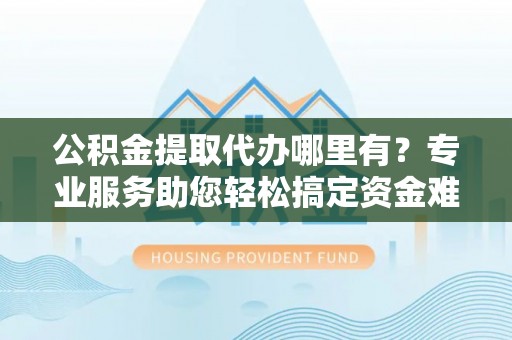 汨罗公积金提取代办哪里有？专业服务助您轻松搞定资金难题