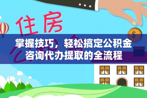 汨罗掌握技巧，轻松搞定公积金咨询代办提取的全流程