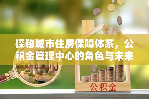 汨罗探秘城市住房保障体系，公积金管理中心的角色与未来
