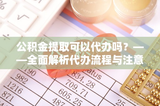 汨罗公积金提取可以代办吗？——全面解析代办流程与注意事项